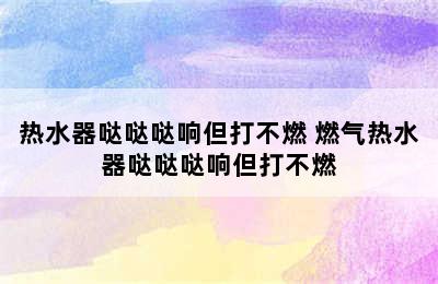 热水器哒哒哒响但打不燃 燃气热水器哒哒哒响但打不燃